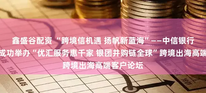 鑫盛谷配资 “跨境信机遇 扬帆新蓝海”——中信银行青岛分行成功举办“优汇服务惠千家 银团并购链全球”跨境出海高端客户论坛