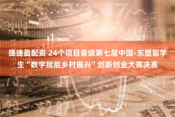 捷捷盈配资 24个项目晋级第七届中国-东盟留学生“数字赋能乡村振兴”创新创业大赛决赛