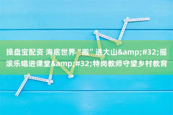 操盘宝配资 海底世界“搬”进大山 摇滚乐唱进课堂 特岗教师守望乡村教育