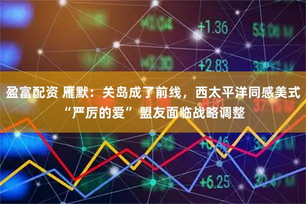 盈富配资 雁默：关岛成了前线，西太平洋同感美式“严厉的爱” 盟友面临战略调整
