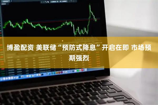 博盈配资 美联储“预防式降息”开启在即 市场预期强烈