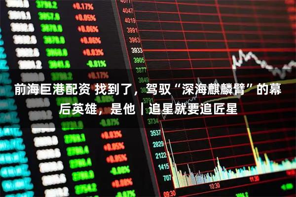 前海巨港配资 找到了，驾驭“深海麒麟臂”的幕后英雄，是他｜追星就要追匠星