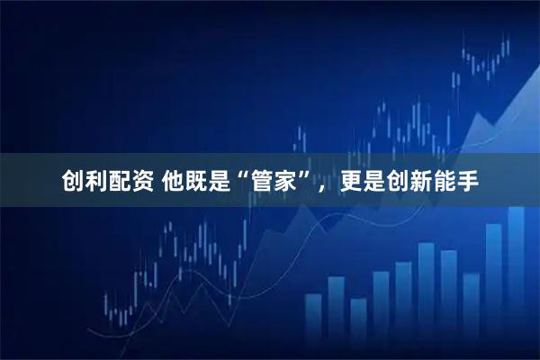 创利配资 他既是“管家”，更是创新能手