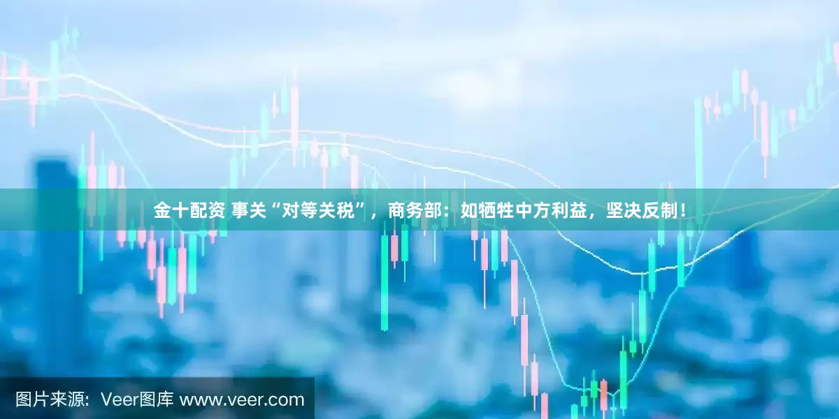 金十配资 事关“对等关税”，商务部：如牺牲中方利益，坚决反制！