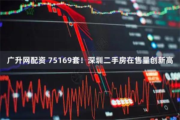 广升网配资 75169套！深圳二手房在售量创新高