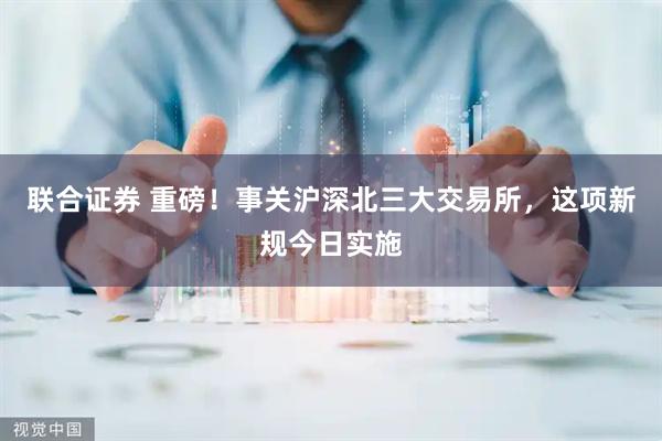 联合证券 重磅！事关沪深北三大交易所，这项新规今日实施