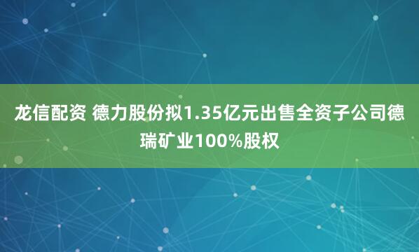 龙信配资 德力股份拟1.35亿元出售全资子公司德瑞矿业100%股权
