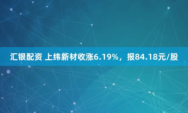 汇银配资 上纬新材收涨6.19%，报84.18元/股