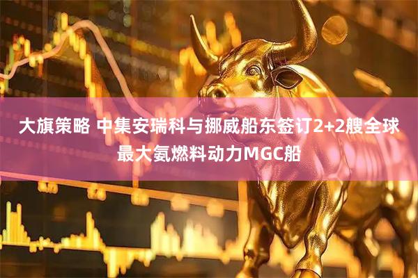 大旗策略 中集安瑞科与挪威船东签订2+2艘全球最大氨燃料动力MGC船