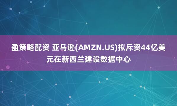 盈策略配资 亚马逊(AMZN.US)拟斥资44亿美元在新西兰建设数据中心