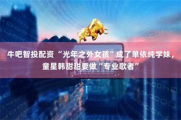 牛吧智投配资 “光年之外女孩”成了单依纯学妹，童星韩甜甜要做“专业歌者”