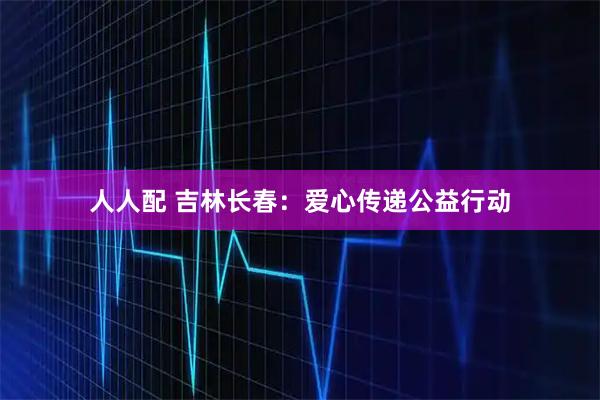 人人配 吉林长春：爱心传递公益行动