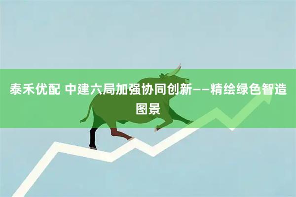 泰禾优配 中建六局加强协同创新——精绘绿色智造图景