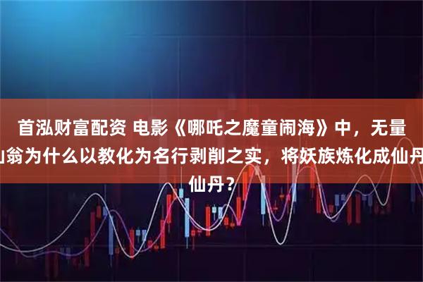首泓财富配资 电影《哪吒之魔童闹海》中，无量仙翁为什么以教化为名行剥削之实，将妖族炼化成仙丹？