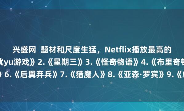 兴盛网  题材和尺度生猛，Netflix播放最高的10部剧—————1.《鱿yu游戏》2.《星期三》3.《怪奇物语》4.《布里奇顿》5.《混沌少年时》6.《后翼弃兵》7.《猎魔人》8.《亚森·罗宾》9.《纸钞屋》10.《黑镜》你看过几部？欢迎留言说说