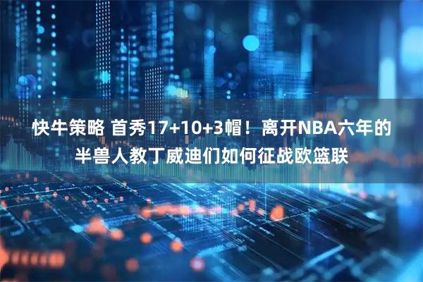 快牛策略 首秀17+10+3帽！离开NBA六年的半兽人教丁威迪们如何征战欧篮联