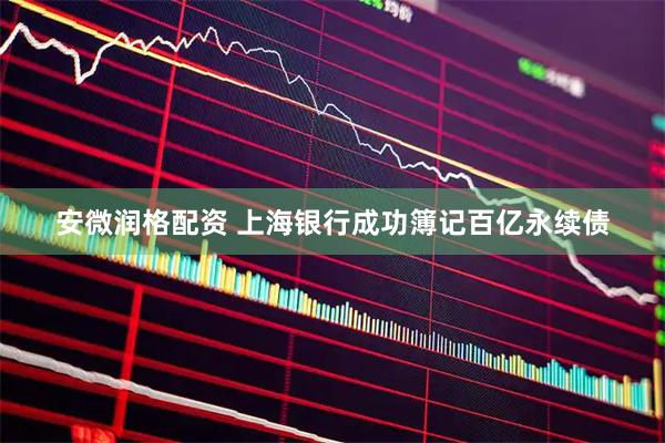 安微润格配资 上海银行成功簿记百亿永续债