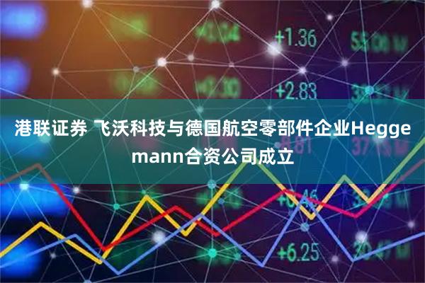港联证券 飞沃科技与德国航空零部件企业Heggemann合资公司成立