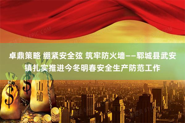 卓鼎策略 绷紧安全弦 筑牢防火墙——郓城县武安镇扎实推进今冬明春安全生产防范工作