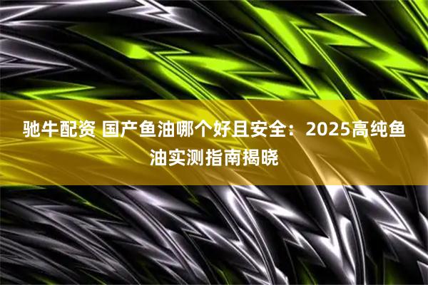 驰牛配资 国产鱼油哪个好且安全：2025高纯鱼油实测指南揭晓