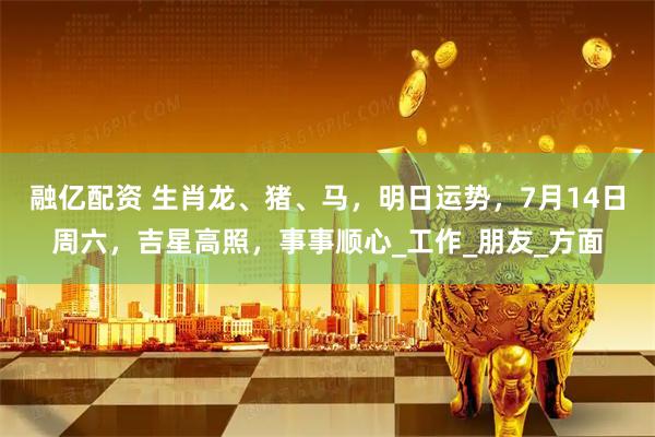融亿配资 生肖龙、猪、马，明日运势，7月14日周六，吉星高照，事事顺心_工作_朋友_方面