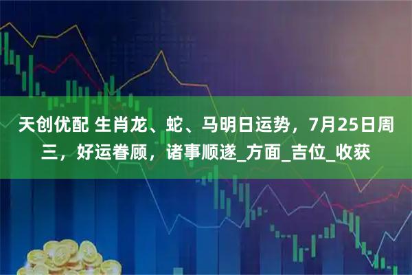 天创优配 生肖龙、蛇、马明日运势，7月25日周三，好运眷顾，诸事顺遂_方面_吉位_收获