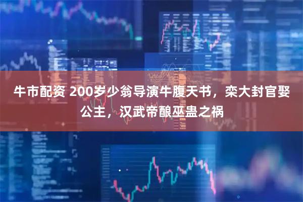 牛市配资 200岁少翁导演牛腹天书，栾大封官娶公主，汉武帝酿巫蛊之祸