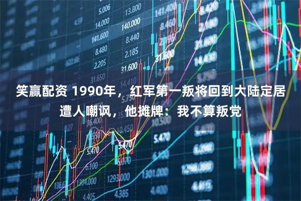 笑赢配资 1990年，红军第一叛将回到大陆定居遭人嘲讽，他摊牌：我不算叛党