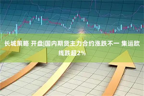 长城策略 开盘|国内期货主力合约涨跌不一 集运欧线跌超2%