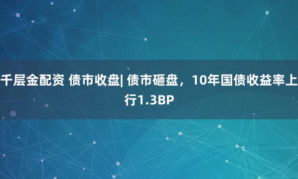千层金配资 债市收盘| 债市砸盘，10年国债收益率上行1.3BP