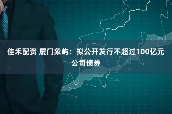 佳禾配资 厦门象屿：拟公开发行不超过100亿元公司债券