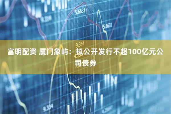 富明配资 厦门象屿：拟公开发行不超100亿元公司债券