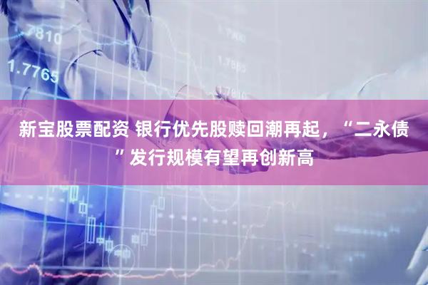 新宝股票配资 银行优先股赎回潮再起，“二永债”发行规模有望再创新高