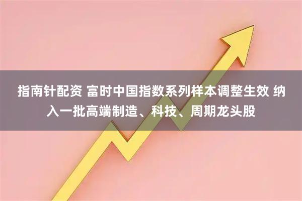 指南针配资 富时中国指数系列样本调整生效 纳入一批高端制造、科技、周期龙头股