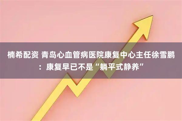楠希配资 青岛心血管病医院康复中心主任徐雪鹏：康复早已不是“躺平式静养”