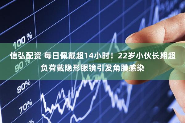 信弘配资 每日佩戴超14小时！22岁小伙长期超负荷戴隐形眼镜引发角膜感染