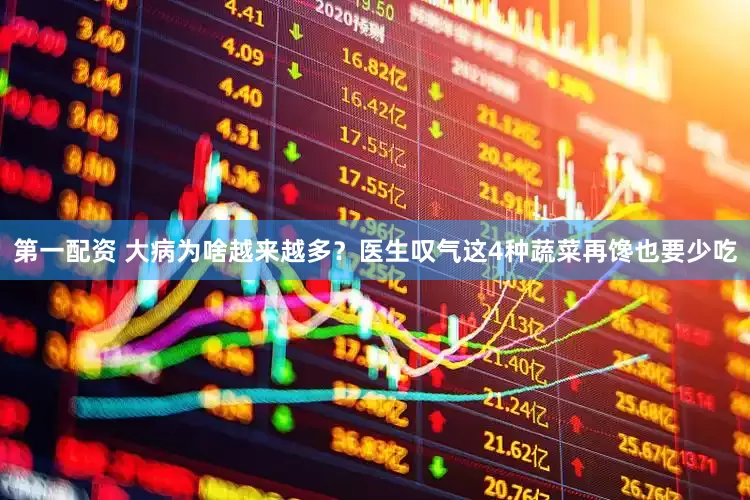 第一配资 大病为啥越来越多？医生叹气这4种蔬菜再馋也要少吃