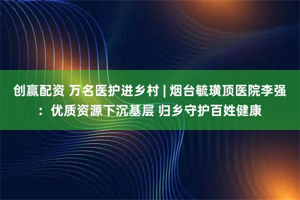 创赢配资 万名医护进乡村 | 烟台毓璜顶医院李强：优质资源下沉基层 归乡守护百姓健康